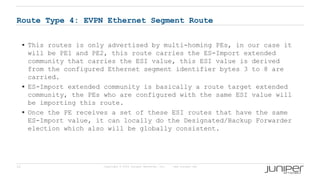 15 Copyright © 2009 Juniper Networks, Inc. www.juniper.net
Route Type 4: EVPN Ethernet Segment Route
 This routes is only advertised by multi-homing PEs, in our case it
will be PE1 and PE2, this route carries the ES-Import extended
community that carries the ESI value, this ESI value is derived
from the configured Ethernet segment identifier bytes 3 to 8 are
carried.
 ES-Import extended community is basically a route target extended
community, the PEs who are configured with the same ESI value will
be importing this route.
 Once the PE receives a set of these ESI routes that have the same
ES-Import value, it can locally do the Designated/Backup Forwarder
election which also will be globally consistent.
 
