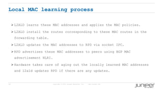 18 Copyright © 2009 Juniper Networks, Inc. www.juniper.net
Local MAC learning process
 L2ALD learns these MAC addresses and applies the MAC policies.
 L2ALD install the routes corresponding to these MAC routes in the
forwarding table.
 L2ALD updates the MAC addresses to RPD via socket IPC.
 RPD advertises these MAC addresses to peers using BGP MAC
advertisement NLRI.
 Hardware takes care of aging out the locally learned MAC addresses
and l2ald updates RPD if there are any updates.
 