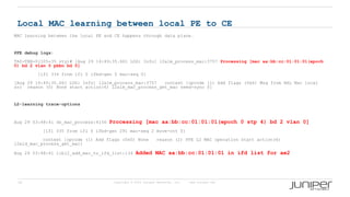 20 Copyright © 2009 Juniper Networks, Inc. www.juniper.net
Local MAC learning between local PE to CE
MAC learning between the local PE and CE happens through data plane.
PFE debug logs:
TAZ-TBB-0(j05-35 vty)# [Aug 29 14:49:35.661 LOG: Info] l2alm_process_mac:3757 Processing [mac aa:bb:cc:01:01:01(epoch
0) bd 2 vlan 0 pbbn bd 0]
[ifl 334 from ifl 0 ifbd-gen 0 mac-seq 0]
[Aug 29 14:49:35.661 LOG: Info] l2alm_process_mac:3757 context [opcode (1) Add flags (0x6) Msg from HAL Mac local
src reason (0) None start action(6) l2alm_mac_process_get_mac need-sync 0]
L2-learning trace-options
Aug 29 03:48:41 do_mac_process:4156 Processing [mac aa:bb:cc:01:01:01(epoch 0 stp 4) bd 2 vlan 0]
[ifl 335 from ifl 0 ifbd-gen 291 mac-seq 2 move-cnt 0]
context [opcode (1) Add flags (0x0) None reason (2) PFE L2 MAC operation start action(6)
l2ald_mac_process_get_mac]
Aug 29 03:48:41 libl2_add_mac_to_ifd_list:134 Added MAC aa:bb:cc:01:01:01 in ifd list for ae2
 