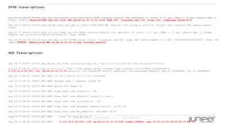 21 Copyright © 2009 Juniper Networks, Inc. www.juniper.net
EVPN trace-options:
Aug 29 07:49:36.720498 evpn_mac_msg_receive_from_l2ald:4174 EVPN instance evpn100 [VS, Refcount: 5, Intfs: 2 (1 up), IRBs: 1 (1 up), Remote PEs: 2,
Flags: 0x4800] Received MAC add for local MAC aa:bb:cc:01:01:01 with VLAN 100, interface ae2.100, flags 0x2, timestamp 0x55e1c67f
Aug 29 07:49:36.720783 evpn_macdb_local_mac_adv_rt_create:2399 EVPN MAC evpn100::100::aa:bb:cc:01:01:01 [Flags: 0x0] Creating MAC advertisement
route
Aug 29 07:49:36.722030 evpn_evi_esi_label_get:925 EVPN instance evpn100 [VS, Refcount: 5, Intfs: 2 (1 up), IRBs: 1 (1 up), Remote PEs: 2, Flags:
0x4800] ESI 01:00:00:00:00:00:00:00:00:02 Label 299840
Aug 29 07:49:36.722110 evpn_adv_MAC_rt:3217 EVPN route (local) [Instance: evpn100, Type: MAC advertisement (2), ESI: 01000000000000000002, VLAN: 100
Label 299840] Advertising MAC aa:bb:cc:01:01:01 per instance evpn100
BGP Trace-options:
Aug 29 07:49:36.725501 bgp_master_tsi_find: Allocating bgp_tsi_t for 2:172.19.5.26:100::100::aa:bb:cc:01:01:01
Aug 29 07:49:36.725571 bgp_rt_policy_rt, 6265: flash update group internel type Internal nlri:200000 rth(0x2e4a10c
2:172.19.5.26:100::100::aa:bb:cc:01:01:01 state:2), rtt(0x2a0b498 evpn100 state:40), rti(0x2a02aa8 evpn100) new_rt 0x2a9def0, act_rt 0x2a9def0
Aug 29 07:49:36.726005 BGP SEND 172.19.5.26+179 -> 172.19.5.30+54458
Aug 29 07:49:36.726047 BGP SEND message type 2 (Update) length 96
Aug 29 07:49:36.726072 BGP SEND Update PDU length 96
Aug 29 07:49:36.726101 BGP SEND flags 0x40 code Origin(1): IGP
Aug 29 07:49:36.726129 BGP SEND flags 0x40 code ASPath(2) length 0: <null>
Aug 29 07:49:36.726155 BGP SEND flags 0x40 code LocalPref(5): 100
Aug 29 07:49:36.726185 BGP SEND flags 0xc0 code Extended Communities(16): 2:100:100
Aug 29 07:49:36.726224 BGP SEND flags 0x90 code MP_reach(14): AFI/SAFI 25/70
Aug 29 07:49:36.726270 BGP SEND nhop 172.19.5.26 len 4
Aug 29 07:49:36.726342 BGP SEND 2:172.19.5.26:100::100::aa:bb:cc:01:01:01/304 (label 299840) (esi 01:00:00:00:00:00:00:00:00:02)
 