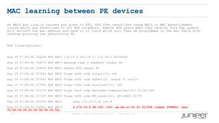 22 Copyright © 2009 Juniper Networks, Inc. www.juniper.net
MAC learning between PE devices
As MACs are locally learned and given to RPD, RPD then advertises these MACs in MAC Advertisement
routes which are advertised to all BGP neighbors. Remote BGP peers when they receive this bgp update
will extract the mac address and send it to l2ald which will then be programmed in the mac table with
nexthop pointing the advertising PE.
BGP trace-options:
Aug 29 07:49:36.724020 BGP RECV 172.19.5.26+179 -> 172.19.5.30+54458
Aug 29 07:49:36.724073 BGP RECV message type 2 (Update) length 96
Aug 29 07:49:36.724099 BGP RECV Update PDU length 96
Aug 29 07:49:36.727024 BGP RECV flags 0x40 code Origin(1): IGP
Aug 29 07:49:36.727067 BGP RECV flags 0x40 code ASPath(2) length 0: <null>
Aug 29 07:49:36.727095 BGP RECV flags 0x40 code LocalPref(5): 100
Aug 29 07:49:36.727270 BGP RECV flags 0xc0 code Extended Communities(16): 2:100:100
Aug 29 07:49:36.727327 BGP RECV flags 0x90 code MP_reach(14): AFI/SAFI 25/70
Aug 29 07:49:36.727376 BGP RECV nhop 172.19.5.26 len 4
Aug 29 07:49:36.728561 BGP RECV 2:172.19.5.26:100::100::aa:bb:cc:01:01:01/304 (label 299840) (esi
01:00:00:00:00:00:00:00:00:02)
 