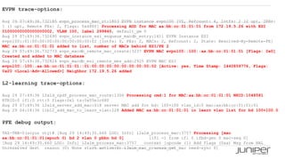 23 Copyright © 2009 Juniper Networks, Inc. www.juniper.net
EVPN trace-options:
Aug 29 07:49:36.732185 evpn_process_mac_rt:1803 EVPN instance evpn100 [VS, Refcount: 4, Intfs: 2 (2 up), IRBs:
1 (1 up), Remote PEs: 2, Flags: 0x4800] Processing ADD for MAC aa:bb:cc:01:01:01 from 172.19.5.26 with ESI
01000000000000000002, VLAN 100, label 299840, default_gw 0
Aug 29 07:49:36.732690 evpn_instance_esi_enqueue_macdb_entry:1411 EVPN Instance ESI
evpn100::01:00:00:00:00:00:00:00:00:02 [Intfs: 0, PEs: 2, MACs: 2, Refcount: 2, State: Resolved-By-Remote-PE]
MAC aa:bb:cc:01:01:01 added to list, number of MACs behind ESI/PE 2
Aug 29 07:49:36.732773 evpn_macdb_remote_mac_create:3237 EVPN MAC evpn100::100::aa:bb:cc:01:01:01 [Flags: 0x0]
Created and added to MAC database
Aug 29 07:49:36.732824 evpn_macdb_esi_remote_mes_add:2925 EVPN MAC ESI
evpn100::100::aa:bb:cc:01:01:01::01:00:00:00:00:00:00:00:00:02 [Active: yes, Time Stamp: 1440859776, Flags:
0x20 <Local-Adv-Allowed>] Neighbor 172.19.5.26 added
L2-learning trace-options:
Aug 29 07:49:36 l2ald_rpdf_process_mac_route:1306 Processing cmd:1 for MAC:aa:bb:cc:01:01:01 NHID:1048581
RTRID:0 ifl:0 rtt:5 flags:0x1 ts:0x55e1c680
Aug 29 07:49:36 l2ald_server_add_mac:618 server MAC add for bd: 100+100 vlan_id:0 mac:aa:bb:cc:01:01:01
Aug 29 04:18:36 libl2_add_mac_to_learn_vlan:228 Added MAC aa:bb:cc:01:01:01 in learn vlan list for bd 100+100.0
PFE debug output:
TAZ-TBB-0(soyuz vty)# [Aug 29 14:49:35.660 LOG: Info] l2alm_process_mac:3757 Processing [mac
aa:bb:cc:01:01:01(epoch 0) bd 2 vlan 0 pbbn bd 0] [ifl -1 from ifl 0 ifbd-gen 0 mac-seq 0]
[Aug 29 14:49:35.660 LOG: Info] l2alm_process_mac:3757 context [opcode (1) Add flags (0xa) Msg from HAL
Unresolved dest reason (0) None start action(6) l2alm_mac_process_get_mac need-sync 0]
 