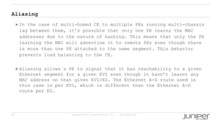 26 Copyright © 2009 Juniper Networks, Inc. www.juniper.net
Aliasing
 In the case of multi-homed CE to multiple PEs running multi-chassis
lag between them, it’s possible that only one PE learns the MAC
addresses due to the nature of hashing. This means that only the PE
learning the MAC will advertise it to remote PEs even though there
is more than one PE attached to the same segment. This behavior
prevents load balancing to the CE.
 Aliasing allows a PE to signal that it has reachability to a given
Ethernet segment for a given EVI even though it hasn’t learnt any
MAC address on that given EVI/ES. The Ethernet A-D route used in
this case is per EVI, which is different than the Ethernet A-D
route per ES.
 
