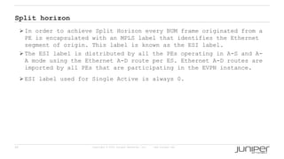 28 Copyright © 2009 Juniper Networks, Inc. www.juniper.net
Split horizon
 In order to achieve Split Horizon every BUM frame originated from a
PE is encapsulated with an MPLS label that identifies the Ethernet
segment of origin. This label is known as the ESI label.
 The ESI label is distributed by all the PEs operating in A-S and A-
A mode using the Ethernet A-D route per ES. Ethernet A-D routes are
imported by all PEs that are participating in the EVPN instance.
 ESI label used for Single Active is always 0.
 