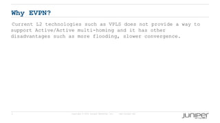 3 Copyright © 2009 Juniper Networks, Inc. www.juniper.net
Why EVPN?
Current L2 technologies such as VPLS does not provide a way to
support Active/Active multi-homing and it has other
disadvantages such as more flooding, slower convergence.
 