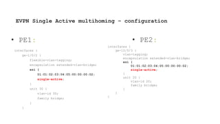 EVPN Single Active multihoming – configuration
interfaces {
ge-1/0/2 {
flexible-vlan-tagging;
encapsulation extended-vlan-bridge;
esi {
01:01:02:03:04:05:00:00:00:02;
single-active;
}
unit 30 {
vlan-id 30;
family bridge;
}
}
interfaces {
ge-10/0/3 {
vlan-tagging;
encapsulation extended-vlan-bridge;
esi {
01:01:02:03:04:05:00:00:00:02;
single-active;
}
unit 20 {
vlan-id 20;
family bridge;
}
}
}
• PE1: • PE2:
 
