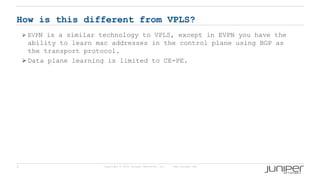 4 Copyright © 2009 Juniper Networks, Inc. www.juniper.net
How is this different from VPLS?
 EVPN is a similar technology to VPLS, except in EVPN you have the
ability to learn mac addresses in the control plane using BGP as
the transport protocol.
 Data plane learning is limited to CE-PE.
 