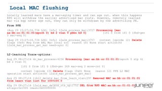 42 Copyright © 2009 Juniper Networks, Inc. www.juniper.net
Local MAC flushing
Locally learned macs have a mac-aging timer and can age out. when this happens
RPD will withdraw the earlier advertised mac route. However, remotely learned
mac via bgp never age out, they can only be withdrawn by the advertising PE.
From PFE
[Aug 29 15:27:14.734 LOG: Info] l2alm_process_mac:3757 Processing [mac
aa:bb:cc:01:01:01(epoch 0) bd 2 vlan 0 pbbn bd 0] [ifl 0 from ifl 0 ifbd-gen
0 mac-seq 0]
[Aug 29 15:27:14.734 LOG: Info] l2alm_process_mac:3757 context [opcode (2) Delete
flags (0x6) Msg from HAL Mac local src reason (0) None start action(6)
l2alm_mac_process_get_mac need-sync 0]
L2-learning Trace-options:
Aug 29 08:27:14 do_mac_process:4156 Processing [mac aa:bb:cc:01:01:01(epoch 0 stp 4)
bd 2 vlan 0]
[ifl 0 from ifl 0 ifbd-gen 169 mac-seq 2 move-cnt 0]
context [opcode (3) Delete flags (0x0) None reason (2) PFE L2 MAC
operation start action(6) l2ald_mac_process_get_mac]
Aug 29 08:27:14 libl2_delete_mac_from_learn_vlan:297 Removed MAC aa:bb:cc:01:01:01
from learn vlan list for 100+100.0
Aug 29 08:27:14 l2ald_mac_delete_rts_op:1752 DEL from RPD MAC:aa:bb:cc:01:01:01
eflags:0x1000 lmask:0x00000000
 