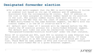 45 Copyright © 2009 Juniper Networks, Inc. www.juniper.net
Designated forwarder election
 For a given multi-segment that the MES is multi-homed to, it builds
an ordered list based on its own IP address and IP addresses
discovered from the corresponding ES routes. Each IP address in
the list is then assigned an ordinal number based on its position
in the list. The ordinal number starts from zero and zero is
assigned to the MES that has the least IP address. Given a total of
N MESs multi-homed to the same Ethernet segment, the MES's with the
ordinal number i is the DF if (vlan-id mod N == i).
 A default wait timer of 3 seconds will be imposed before the PEs
starts the DF election process for a multi-homed Ethernet segment.
The default wait timer can also be overwritten through the CLI
"designated-forwarder-election hold-time“ under the evpn instance.
Note: DF is elected per EVI, each EVI is related to some Ethernet tag
value which often is the vlan-id value as specified above. If there
are multiple vlans on an ESI there could be a DF elected per such
vlan. There MUST be same number of EVIs and vlan-id values configured
across all multi-homed PES on a given Ethernet segment.
 