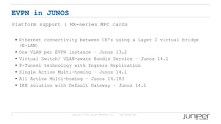 5 Copyright © 2009 Juniper Networks, Inc. www.juniper.net
EVPN in JUNOS
Platform support : MX-series MPC cards
 Ethernet connectivity between CE's using a Layer 2 virtual bridge
(E-LAN)
 One VLAN per EVPN instance – Junos 13.2
 Virtual Switch/ VLAN-aware Bundle Service – Junos 14.1
 P-Tunnel technology with Ingress Replication
 Single Active Multi-homing – Junos 14.1
 All Active Multi-homing – Junos 14.1R3
 IRB solution with Default Gateway – Junos 14.1
 