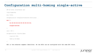 55 Copyright © 2009 Juniper Networks, Inc. www.juniper.net
Configuration multi-homing single-active
PE-1# show interfaces ae2
vlan-tagging;
mtu 9192;
encapsulation flexible-ethernet-services;
esi {
01:00:00:00:00:00:00:00:00:02;
single-active;
}
unit 100 {
encapsulation vlan-bridge;
vlan-id 100;
family bridge;
}
ESI is the ethernet segment Identifier. No two ESIs can be configured with the same ESI value.
 