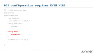 56 Copyright © 2009 Juniper Networks, Inc. www.juniper.net
BGP configuration requires EVPN NLRI
PE-1# show protocols bgp
log-updown;
group CORE-CPDs {
type internal;
local-address 172.19.5.26;
family inet-vpn {
unicast;
}
family evpn {
signaling;
}
neighbor 172.19.5.31 {
}
}
 