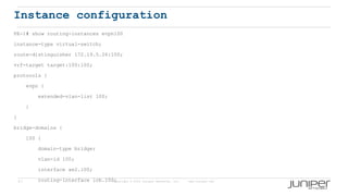 57 Copyright © 2009 Juniper Networks, Inc. www.juniper.net
Instance configuration
PE-1# show routing-instances evpn100
instance-type virtual-switch;
route-distinguisher 172.19.5.26:100;
vrf-target target:100:100;
protocols {
evpn {
extended-vlan-list 100;
}
}
bridge-domains {
100 {
domain-type bridge;
vlan-id 100;
interface ae2.100;
routing-interface irb.100;
 
