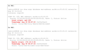 On PE1:
labroot@PE1# run show evpn database mac-address aa:bb:cc:01:01:01 extensive
Aug 30 10:10:03
Instance: evpn100
VLAN ID: 100, MAC address: aa:bb:cc:01:01:01
Source: 01:00:00:00:00:00:00:00:00:02, Rank: 1, Status: Active
Local origin: ae2.100
Timestamp: Aug 30 09:27:15 (0x55e32ee3)
State: <Local-MAC-Only Remote-Adv-Allowed>
On PE2:
labroot@PE2# run show evpn database mac-address aa:bb:cc:01:01:01 extensive
Aug 30 10:11:19
Instance: evpn100
VLAN ID: 100, MAC address: aa:bb:cc:01:01:01
Source: 01:00:00:00:00:00:00:00:00:02, Rank: 1, Status: Active
Remote origin: 172.19.5.26
Timestamp: Aug 30 09:27:16 (0x55e32ee4)
State: <Local-Adv-Allowed Local-Adv-Done>
 