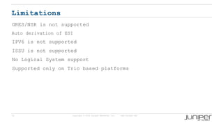 70 Copyright © 2009 Juniper Networks, Inc. www.juniper.net
Limitations
GRES/NSR is not supported
Auto derivation of ESI
IPV6 is not supported
ISSU is not supported
No Logical System support
Supported only on Trio based platforms
 