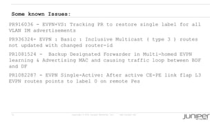 71 Copyright © 2009 Juniper Networks, Inc. www.juniper.net
Some known Issues:
PR916036 - EVPN+VS: Tracking PR to restore single label for all
VLAN IM advertisements
PR936324- EVPN : Basic : Inclusive Multicast ( type 3 ) routes
not updated with changed router-id
PR1081524 - Backup Designated Forwarder in Multi-homed EVPN
learning & Advertising MAC and causing traffic loop between BDF
and DF
PR1082287 - EVPN Single-Active: After active CE-PE link flap L3
EVPN routes points to label 0 on remote Pes
 