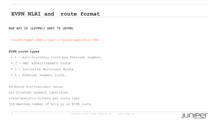8 Copyright © 2009 Juniper Networks, Inc. www.juniper.net
EVPN NLRI and route format
BGP AFI 25 (L2VPN)/ SAFI 70 (EVPN)
<route-type>:<RD>::<esi>::<route-specific>/304
EVPN route types
• 1 – Auto-Discovery route per Ethernet segment.
• 2 - MAC advertisement route
• 3 - Inclusive Multicast Route
• 4 - Ethernet segment route.
RD—Route distinguisher value.
esi—Ethernet segment identifier.
route-specific—Differs per route type
304—Maximum number of bits in an EVPN route
 
