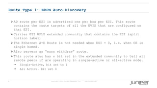 9 Copyright © 2009 Juniper Networks, Inc. www.juniper.net
Route Type 1: EVPN Auto-Discovery
 AD route per ESI is advertised one per box per ESI. This route
contains the route targets of all the EVIS that are configured on
that ESI.
 Carries ESI MPLS extended community that contains the ESI (split
horizon label)
 The Ethernet A-D Route is not needed when ESI = 0, i.e. when CE is
single homed.
 Also servers as “mass withdraw” route.
 This route also has a bit set in the extended community to tell all
remote peers if are operating in single-active or all-active mode.
 Single-Active, bit set to 1
 All Active, bit set 0
 