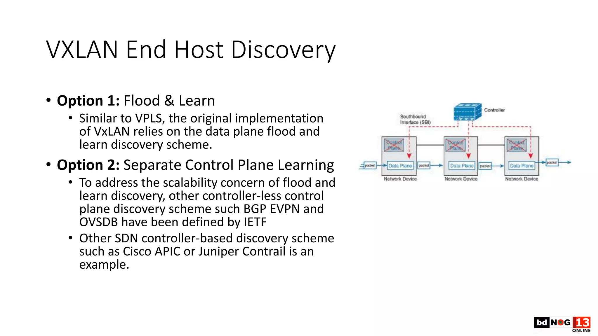 VXLAN End Host Discovery
• Option 1: Flood & Learn
• Similar to VPLS, the original implementation
of VxLAN relies on the data plane flood and
learn discovery scheme.
• Option 2: Separate Control Plane Learning
• To address the scalability concern of flood and
learn discovery, other controller-less control
plane discovery scheme such BGP EVPN and
OVSDB have been defined by IETF
• Other SDN controller-based discovery scheme
such as Cisco APIC or Juniper Contrail is an
example.
 