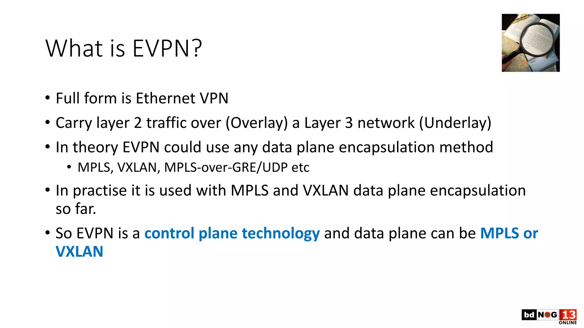 What is EVPN?
• Full form is Ethernet VPN
• Carry layer 2 traffic over (Overlay) a Layer 3 network (Underlay)
• In theory EVPN could use any data plane encapsulation method
• MPLS, VXLAN, MPLS-over-GRE/UDP etc
• In practise it is used with MPLS and VXLAN data plane encapsulation
so far.
• So EVPN is a control plane technology and data plane can be MPLS or
VXLAN
 