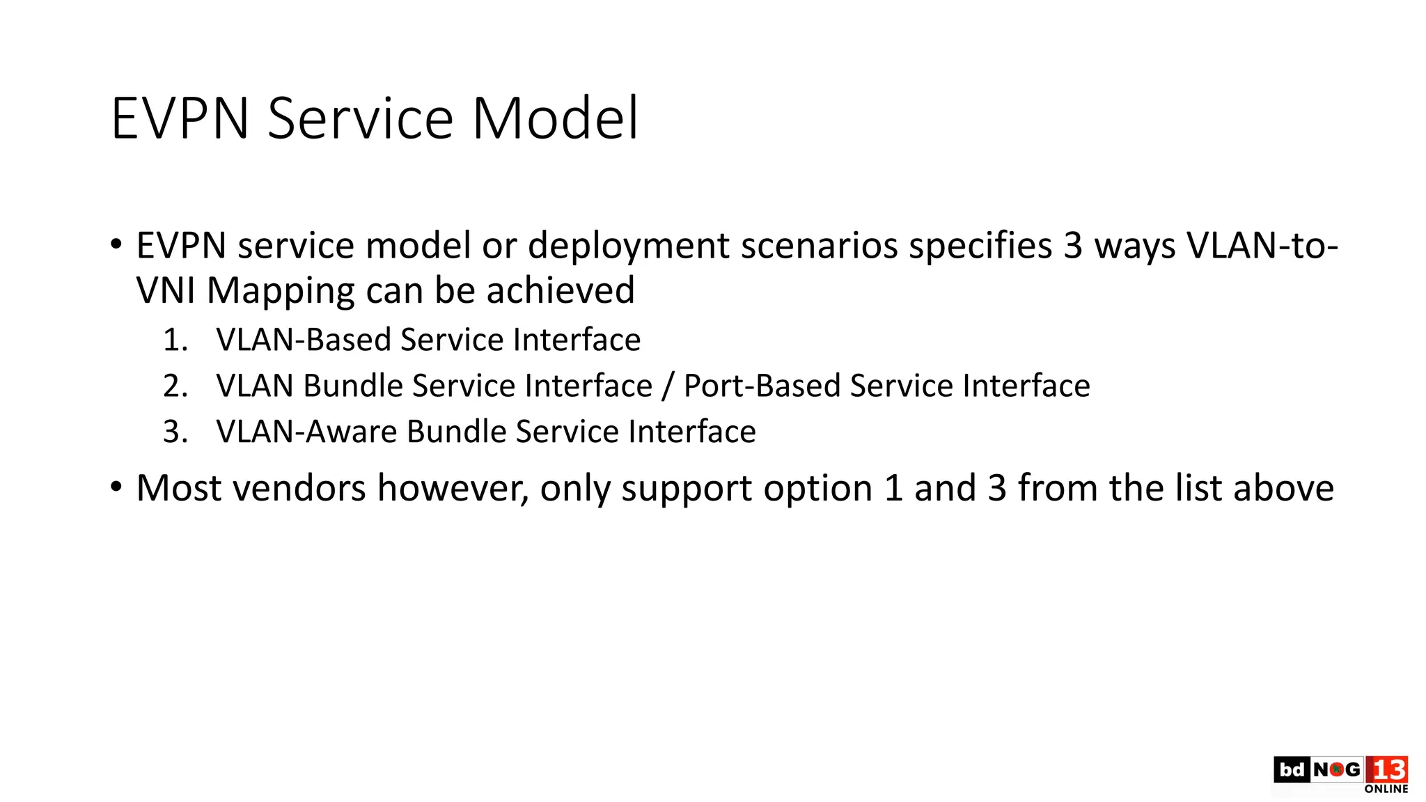EVPN Service Model
• EVPN service model or deployment scenarios specifies 3 ways VLAN-to-
VNI Mapping can be achieved
1. VLAN-Based Service Interface
2. VLAN Bundle Service Interface / Port-Based Service Interface
3. VLAN-Aware Bundle Service Interface
• Most vendors however, only support option 1 and 3 from the list above
 