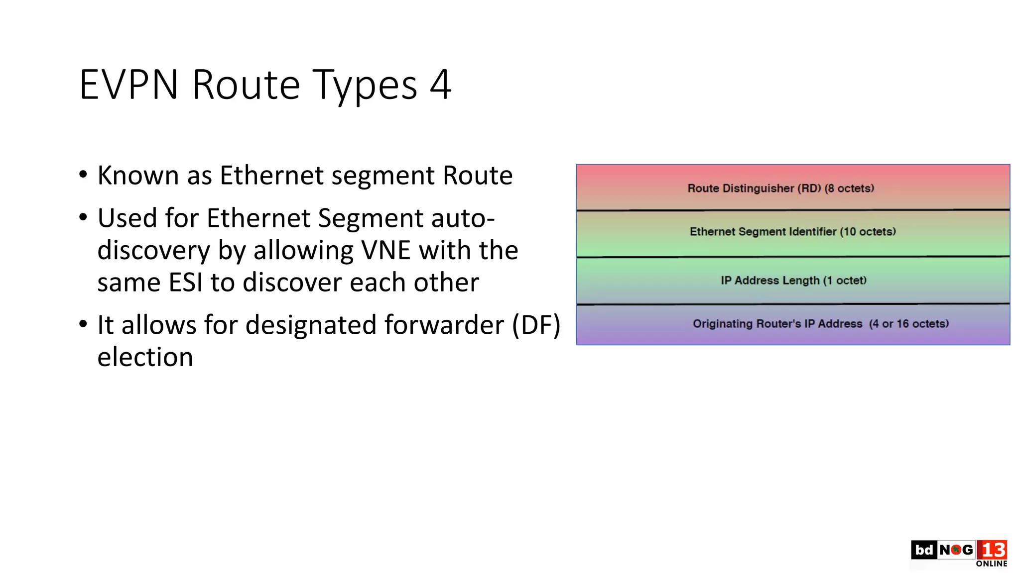 EVPN Route Types 4
• Known as Ethernet segment Route
• Used for Ethernet Segment auto-
discovery by allowing VNE with the
same ESI to discover each other
• It allows for designated forwarder (DF)
election
 