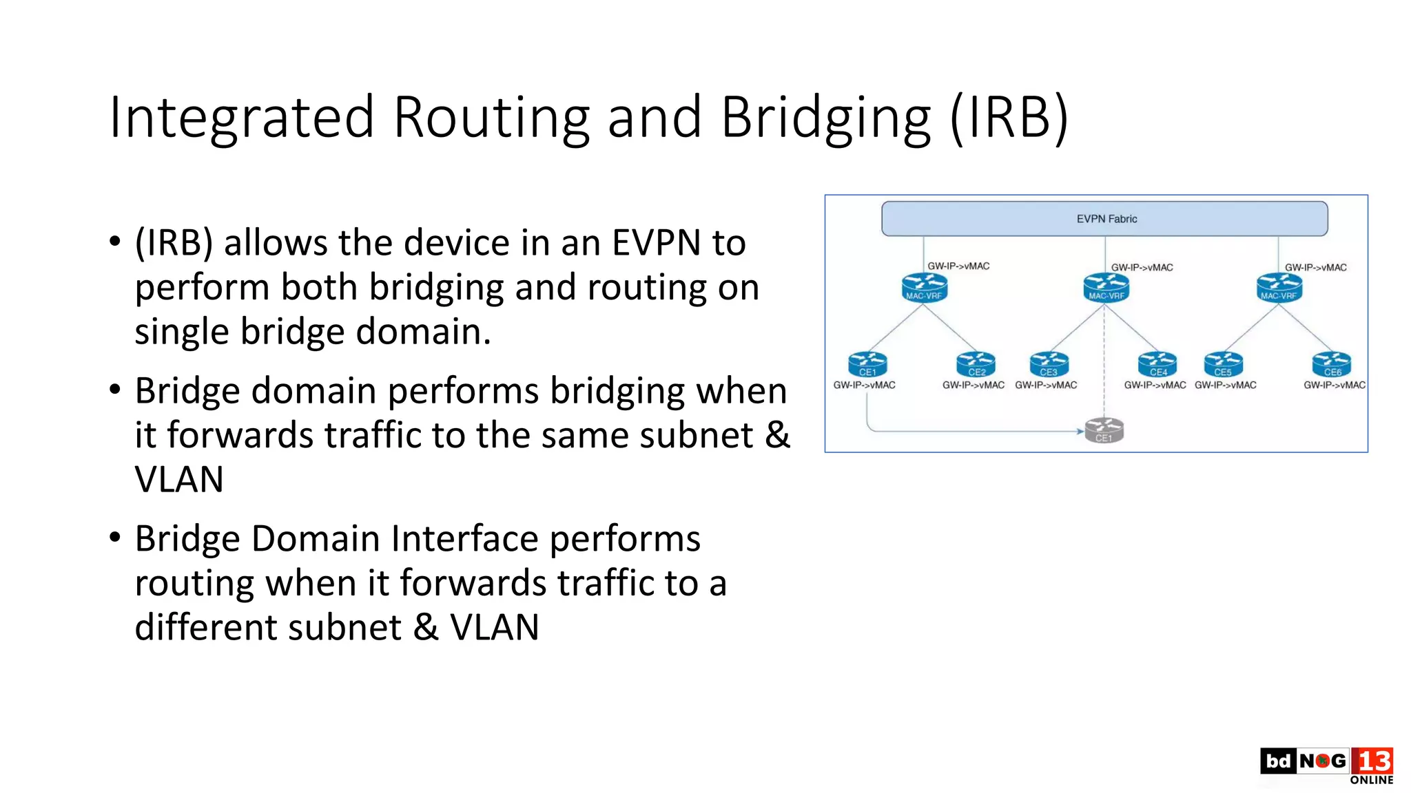 Integrated Routing and Bridging (IRB)
• (IRB) allows the device in an EVPN to
perform both bridging and routing on
single bridge domain.
• Bridge domain performs bridging when
it forwards traffic to the same subnet &
VLAN
• Bridge Domain Interface performs
routing when it forwards traffic to a
different subnet & VLAN
 