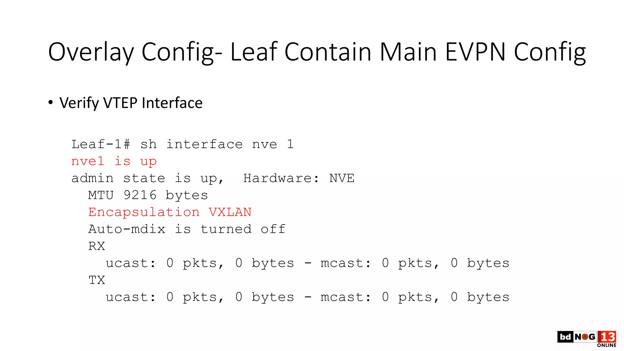 Overlay Config- Leaf Contain Main EVPN Config
• Verify VTEP Interface
Leaf-1# sh interface nve 1
nve1 is up
admin state is up, Hardware: NVE
MTU 9216 bytes
Encapsulation VXLAN
Auto-mdix is turned off
RX
ucast: 0 pkts, 0 bytes - mcast: 0 pkts, 0 bytes
TX
ucast: 0 pkts, 0 bytes - mcast: 0 pkts, 0 bytes
 