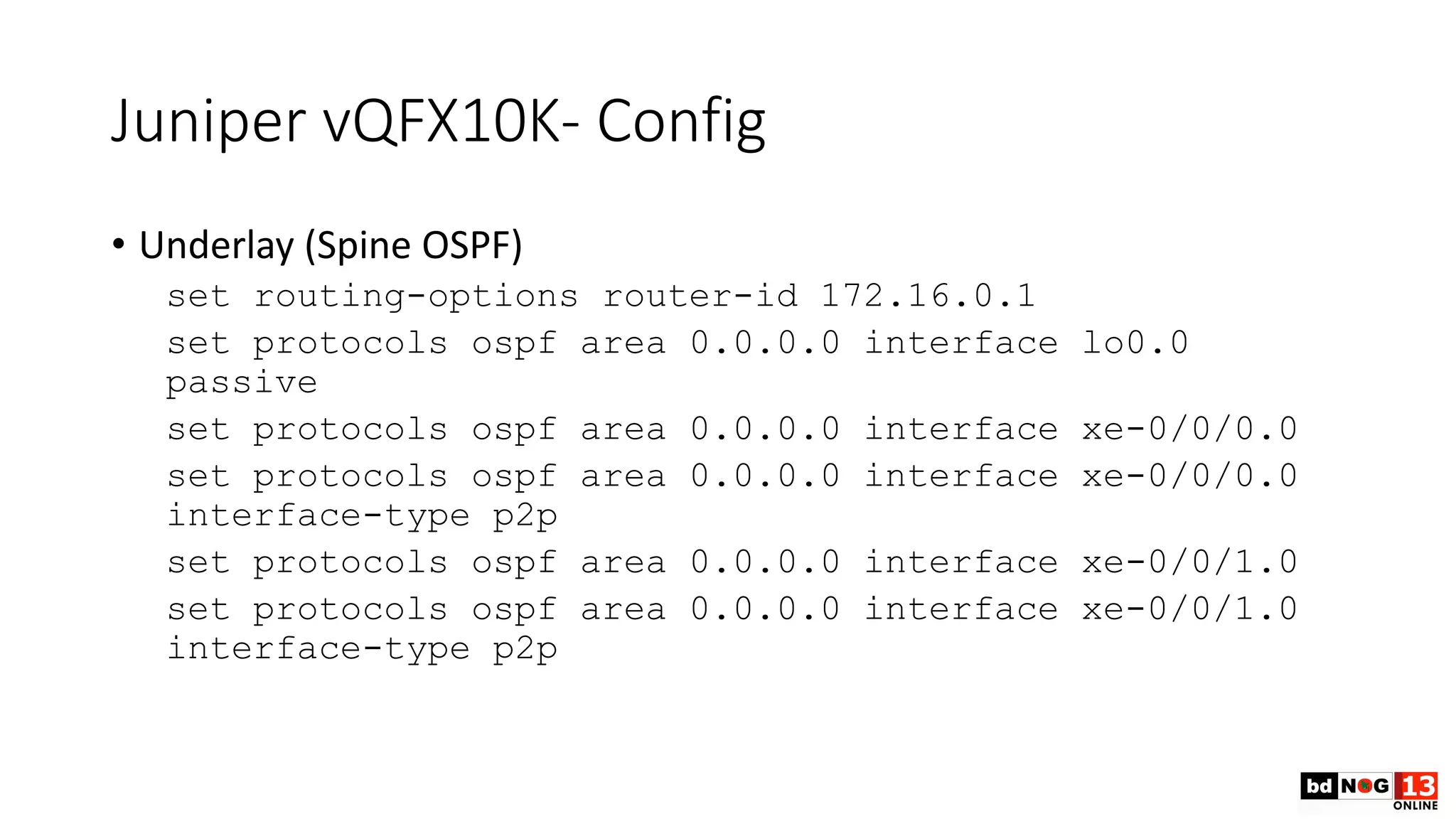 Juniper vQFX10K- Config
• Underlay (Spine OSPF)
set routing-options router-id 172.16.0.1
set protocols ospf area 0.0.0.0 interface lo0.0
passive
set protocols ospf area 0.0.0.0 interface xe-0/0/0.0
set protocols ospf area 0.0.0.0 interface xe-0/0/0.0
interface-type p2p
set protocols ospf area 0.0.0.0 interface xe-0/0/1.0
set protocols ospf area 0.0.0.0 interface xe-0/0/1.0
interface-type p2p
 