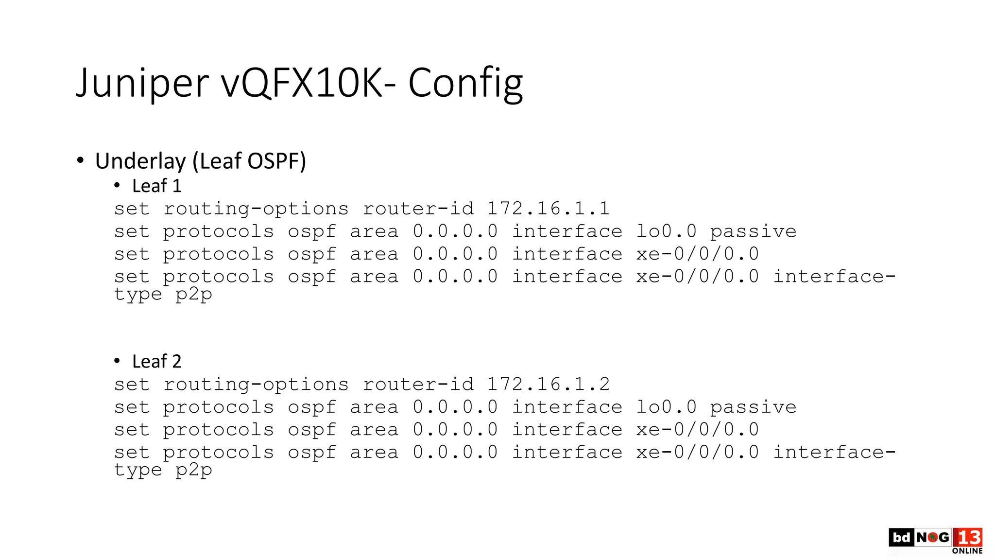 Juniper vQFX10K- Config
• Underlay (Leaf OSPF)
• Leaf 1
set routing-options router-id 172.16.1.1
set protocols ospf area 0.0.0.0 interface lo0.0 passive
set protocols ospf area 0.0.0.0 interface xe-0/0/0.0
set protocols ospf area 0.0.0.0 interface xe-0/0/0.0 interface-
type p2p
• Leaf 2
set routing-options router-id 172.16.1.2
set protocols ospf area 0.0.0.0 interface lo0.0 passive
set protocols ospf area 0.0.0.0 interface xe-0/0/0.0
set protocols ospf area 0.0.0.0 interface xe-0/0/0.0 interface-
type p2p
 