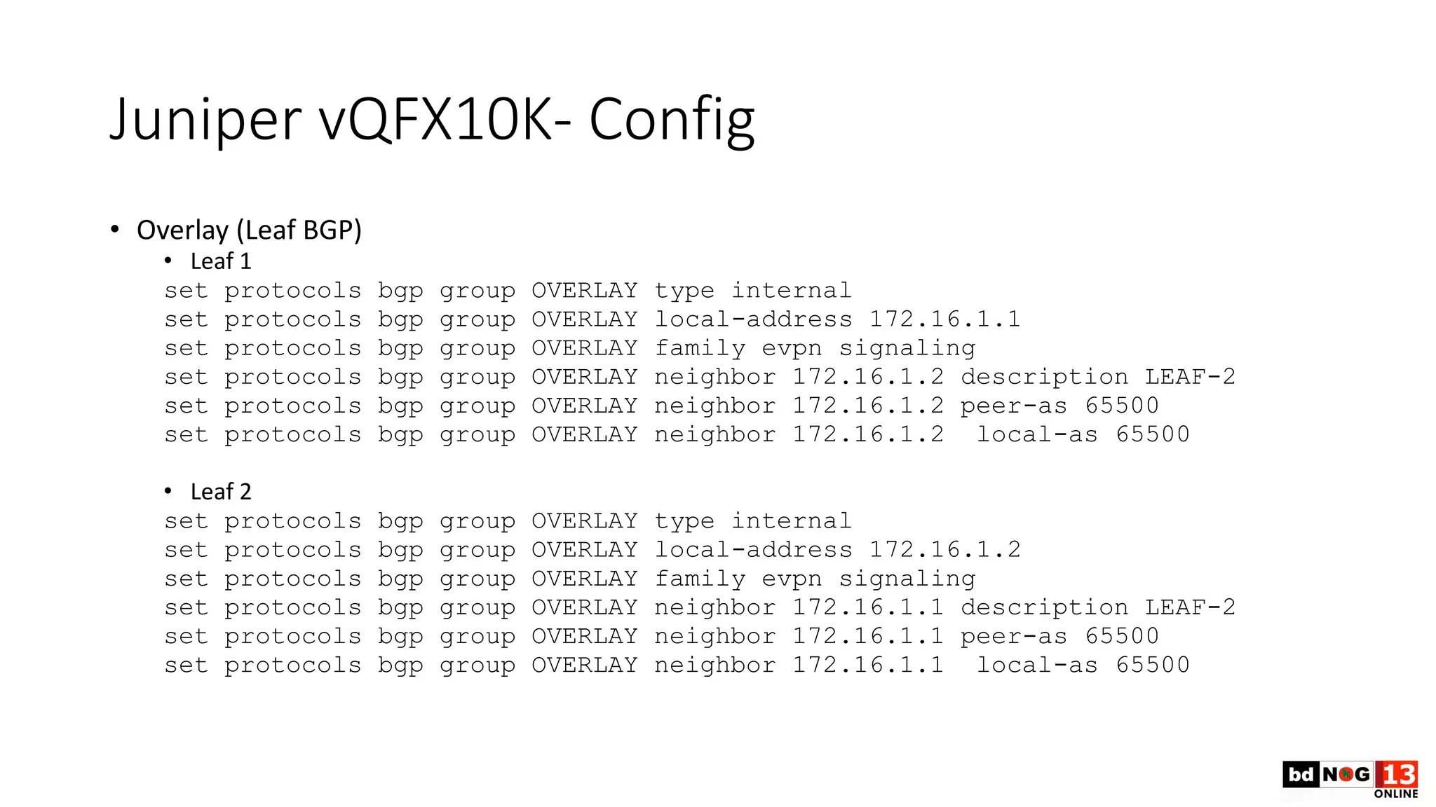Juniper vQFX10K- Config
• Overlay (Leaf BGP)
• Leaf 1
set protocols bgp group OVERLAY type internal
set protocols bgp group OVERLAY local-address 172.16.1.1
set protocols bgp group OVERLAY family evpn signaling
set protocols bgp group OVERLAY neighbor 172.16.1.2 description LEAF-2
set protocols bgp group OVERLAY neighbor 172.16.1.2 peer-as 65500
set protocols bgp group OVERLAY neighbor 172.16.1.2 local-as 65500
• Leaf 2
set protocols bgp group OVERLAY type internal
set protocols bgp group OVERLAY local-address 172.16.1.2
set protocols bgp group OVERLAY family evpn signaling
set protocols bgp group OVERLAY neighbor 172.16.1.1 description LEAF-2
set protocols bgp group OVERLAY neighbor 172.16.1.1 peer-as 65500
set protocols bgp group OVERLAY neighbor 172.16.1.1 local-as 65500
 