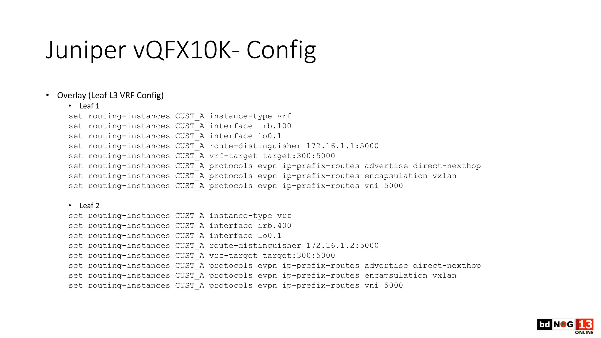 Juniper vQFX10K- Config
• Overlay (Leaf L3 VRF Config)
• Leaf 1
set routing-instances CUST_A instance-type vrf
set routing-instances CUST_A interface irb.100
set routing-instances CUST_A interface lo0.1
set routing-instances CUST_A route-distinguisher 172.16.1.1:5000
set routing-instances CUST_A vrf-target target:300:5000
set routing-instances CUST_A protocols evpn ip-prefix-routes advertise direct-nexthop
set routing-instances CUST_A protocols evpn ip-prefix-routes encapsulation vxlan
set routing-instances CUST_A protocols evpn ip-prefix-routes vni 5000
• Leaf 2
set routing-instances CUST_A instance-type vrf
set routing-instances CUST_A interface irb.400
set routing-instances CUST_A interface lo0.1
set routing-instances CUST_A route-distinguisher 172.16.1.2:5000
set routing-instances CUST_A vrf-target target:300:5000
set routing-instances CUST_A protocols evpn ip-prefix-routes advertise direct-nexthop
set routing-instances CUST_A protocols evpn ip-prefix-routes encapsulation vxlan
set routing-instances CUST_A protocols evpn ip-prefix-routes vni 5000
 