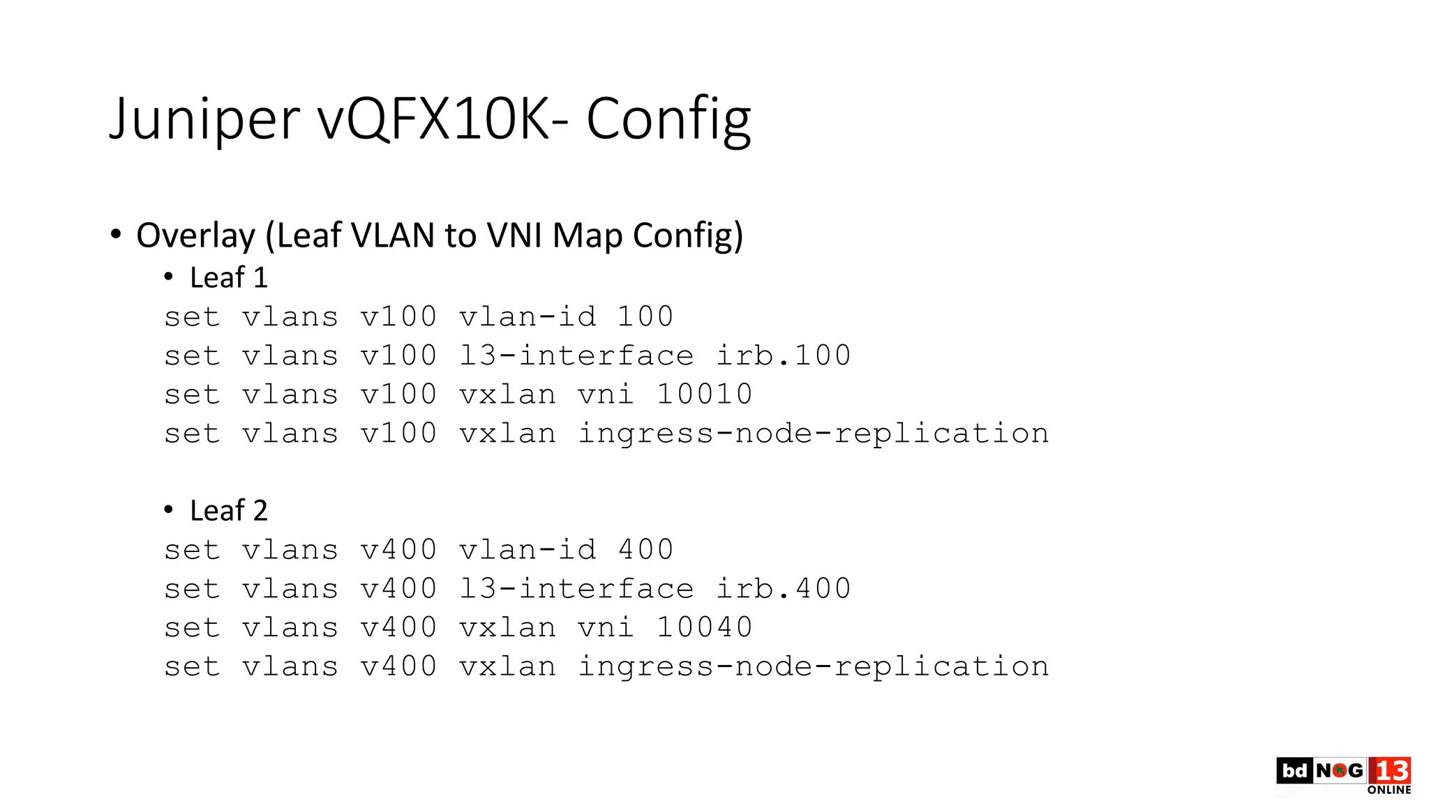 Juniper vQFX10K- Config
• Overlay (Leaf VLAN to VNI Map Config)
• Leaf 1
set vlans v100 vlan-id 100
set vlans v100 l3-interface irb.100
set vlans v100 vxlan vni 10010
set vlans v100 vxlan ingress-node-replication
• Leaf 2
set vlans v400 vlan-id 400
set vlans v400 l3-interface irb.400
set vlans v400 vxlan vni 10040
set vlans v400 vxlan ingress-node-replication
 