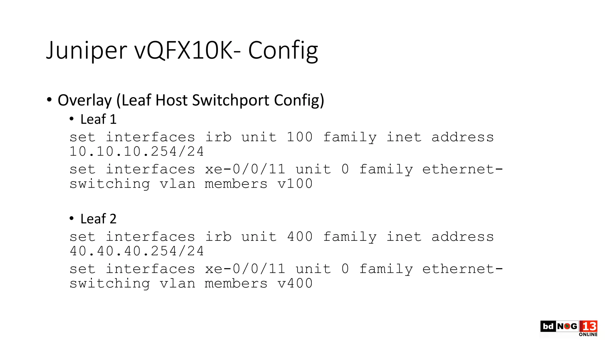 Juniper vQFX10K- Config
• Overlay (Leaf Host Switchport Config)
• Leaf 1
set interfaces irb unit 100 family inet address
10.10.10.254/24
set interfaces xe-0/0/11 unit 0 family ethernet-
switching vlan members v100
• Leaf 2
set interfaces irb unit 400 family inet address
40.40.40.254/24
set interfaces xe-0/0/11 unit 0 family ethernet-
switching vlan members v400
 