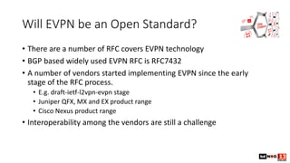 Will EVPN be an Open Standard?
• There are a number of RFC covers EVPN technology
• BGP based widely used EVPN RFC is RFC7432
• A number of vendors started implementing EVPN since the early
stage of the RFC process.
• E.g. draft-ietf-l2vpn-evpn stage
• Juniper QFX, MX and EX product range
• Cisco Nexus product range
• Interoperability among the vendors are still a challenge
 