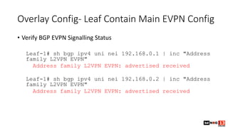 Overlay Config- Leaf Contain Main EVPN Config
• Verify BGP EVPN Signalling Status
Leaf-1# sh bgp ipv4 uni nei 192.168.0.1 | inc "Address
family L2VPN EVPN"
Address family L2VPN EVPN: advertised received
Leaf-1# sh bgp ipv4 uni nei 192.168.0.2 | inc "Address
family L2VPN EVPN"
Address family L2VPN EVPN: advertised received
 