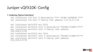Juniper vQFX10K- Config
• Underlay (Spine Interface)
set interfaces lo0 unit 0 description "*** SPINE LOOPBACK ***"
set interfaces lo0 unit 0 family inet address 172.16.0.1/32
set interfaces xe-0/0/0 mtu 9216
set interfaces xe-0/0/0 unit 0 description "SPINE-1-LEAF-1***"
set interfaces xe-0/0/0 unit 0 family inet address
192.168.0.1/30
set interfaces xe-0/0/1 mtu 9216
set interfaces xe-0/0/1 unit 0 description "SPINE-1-LEAF-2***"
set interfaces xe-0/0/1 unit 0 family inet address
192.168.0.5/30
 