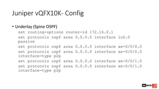 Juniper vQFX10K- Config
• Underlay (Spine OSPF)
set routing-options router-id 172.16.0.1
set protocols ospf area 0.0.0.0 interface lo0.0
passive
set protocols ospf area 0.0.0.0 interface xe-0/0/0.0
set protocols ospf area 0.0.0.0 interface xe-0/0/0.0
interface-type p2p
set protocols ospf area 0.0.0.0 interface xe-0/0/1.0
set protocols ospf area 0.0.0.0 interface xe-0/0/1.0
interface-type p2p
 