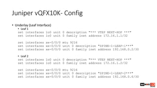 Juniper vQFX10K- Config
• Underlay (Leaf Interface)
• Leaf 1
set interfaces lo0 unit 0 description "*** VTEP NEXT-HOP ***"
set interfaces lo0 unit 0 family inet address 172.16.1.1/32
set interfaces xe-0/0/0 mtu 9216
set interfaces xe-0/0/0 unit 0 description "SPINE-1-LEAF-1***"
set interfaces xe-0/0/0 unit 0 family inet address 192.168.0.2/30
• Leaf 2
set interfaces lo0 unit 0 description "*** VTEP NEXT-HOP ***"
set interfaces lo0 unit 0 family inet address 172.16.1.2/32
set interfaces xe-0/0/0 mtu 9216
set interfaces xe-0/0/0 unit 0 description "SPINE-1-LEAF-2***"
set interfaces xe-0/0/0 unit 0 family inet address 192.168.0.6/30
 