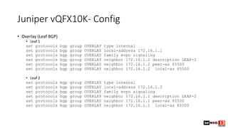 Juniper vQFX10K- Config
• Overlay (Leaf BGP)
• Leaf 1
set protocols bgp group OVERLAY type internal
set protocols bgp group OVERLAY local-address 172.16.1.1
set protocols bgp group OVERLAY family evpn signaling
set protocols bgp group OVERLAY neighbor 172.16.1.2 description LEAF-2
set protocols bgp group OVERLAY neighbor 172.16.1.2 peer-as 65500
set protocols bgp group OVERLAY neighbor 172.16.1.2 local-as 65500
• Leaf 2
set protocols bgp group OVERLAY type internal
set protocols bgp group OVERLAY local-address 172.16.1.2
set protocols bgp group OVERLAY family evpn signaling
set protocols bgp group OVERLAY neighbor 172.16.1.1 description LEAF-2
set protocols bgp group OVERLAY neighbor 172.16.1.1 peer-as 65500
set protocols bgp group OVERLAY neighbor 172.16.1.1 local-as 65500
 