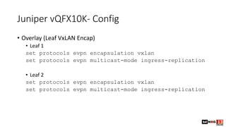Juniper vQFX10K- Config
• Overlay (Leaf VxLAN Encap)
• Leaf 1
set protocols evpn encapsulation vxlan
set protocols evpn multicast-mode ingress-replication
• Leaf 2
set protocols evpn encapsulation vxlan
set protocols evpn multicast-mode ingress-replication
 