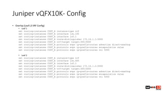 Juniper vQFX10K- Config
• Overlay (Leaf L3 VRF Config)
• Leaf 1
set routing-instances CUST_A instance-type vrf
set routing-instances CUST_A interface irb.100
set routing-instances CUST_A interface lo0.1
set routing-instances CUST_A route-distinguisher 172.16.1.1:5000
set routing-instances CUST_A vrf-target target:300:5000
set routing-instances CUST_A protocols evpn ip-prefix-routes advertise direct-nexthop
set routing-instances CUST_A protocols evpn ip-prefix-routes encapsulation vxlan
set routing-instances CUST_A protocols evpn ip-prefix-routes vni 5000
• Leaf 2
set routing-instances CUST_A instance-type vrf
set routing-instances CUST_A interface irb.400
set routing-instances CUST_A interface lo0.1
set routing-instances CUST_A route-distinguisher 172.16.1.2:5000
set routing-instances CUST_A vrf-target target:300:5000
set routing-instances CUST_A protocols evpn ip-prefix-routes advertise direct-nexthop
set routing-instances CUST_A protocols evpn ip-prefix-routes encapsulation vxlan
set routing-instances CUST_A protocols evpn ip-prefix-routes vni 5000
 