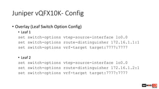 Juniper vQFX10K- Config
• Overlay (Leaf Switch Option Config)
• Leaf 1
set switch-options vtep-source-interface lo0.0
set switch-options route-distinguisher 172.16.1.1:1
set switch-options vrf-target target:7777:7777
• Leaf 2
set switch-options vtep-source-interface lo0.0
set switch-options route-distinguisher 172.16.1.2:1
set switch-options vrf-target target:7777:7777
 