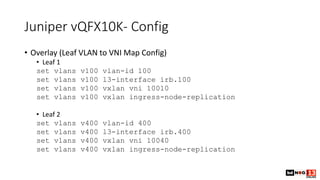 Juniper vQFX10K- Config
• Overlay (Leaf VLAN to VNI Map Config)
• Leaf 1
set vlans v100 vlan-id 100
set vlans v100 l3-interface irb.100
set vlans v100 vxlan vni 10010
set vlans v100 vxlan ingress-node-replication
• Leaf 2
set vlans v400 vlan-id 400
set vlans v400 l3-interface irb.400
set vlans v400 vxlan vni 10040
set vlans v400 vxlan ingress-node-replication
 