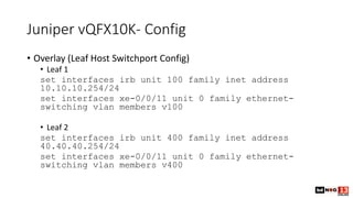 Juniper vQFX10K- Config
• Overlay (Leaf Host Switchport Config)
• Leaf 1
set interfaces irb unit 100 family inet address
10.10.10.254/24
set interfaces xe-0/0/11 unit 0 family ethernet-
switching vlan members v100
• Leaf 2
set interfaces irb unit 400 family inet address
40.40.40.254/24
set interfaces xe-0/0/11 unit 0 family ethernet-
switching vlan members v400
 