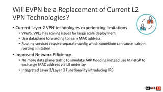 Will EVPN be a Replacement of Current L2
VPN Technologies?
• Current Layer 2 VPN technologies experiencing limitations
• VPWS, VPLS has scaling issues for large scale deployment
• Use dataplane forwarding to learn MAC address
• Routing services require separate config which sometime can cause hairpin
routing limitation
• Improved Network Efficiency
• No more data plane traffic to simulate ARP flooding instead use MP-BGP to
exchange MAC address via L3 underlay
• Integrated Layer 2/Layer 3 Functionality introducing IRB
 