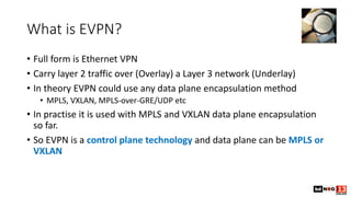 What is EVPN?
• Full form is Ethernet VPN
• Carry layer 2 traffic over (Overlay) a Layer 3 network (Underlay)
• In theory ...