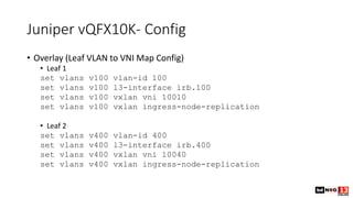 Juniper vQFX10K- Config
• Overlay (Leaf VLAN to VNI Map Config)
• Leaf 1
set vlans v100 vlan-id 100
set vlans v100 l3-inte...