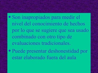 Son inapropiados para medir el nivel del conocimiento de hechos por lo que se sugiere que sea usado combinado con otro tipo de evaluaciones tradicionales. Puede presentar deshonestidad por estar elaborado fuera del aula 