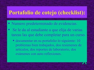 Portafolio de cotejo (checklist): Numero predeterminado de evidencias. Se le da al estudiante a que elija de varias tareas las que debe completar para un curso.  documentar en su portafolio lo siguiente: 10 problemas bien trabajados, dos resúmenes de artículos, dos reportes de laboratorio, dos exámenes con auto reflexiones. 